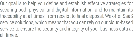 Our goal is to help you define and establish effective strategies for securing both physical and digital information, and to maintain its traceability at all times, from receipt to final disposal. We offer SaaS service solutions, which means that you can rely on our cloud-based service to ensure the security and integrity of your business data at all times."