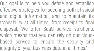 Our goal is to help you define and establish effective strategies for securing both physical and digital information, and to maintain its traceability at all times, from receipt to final disposal. We offer SaaS service solutions, which means that you can rely on our cloud-based service to ensure the security and integrity of your business data at all times."